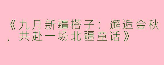 《九月新疆搭子：邂逅金秋，共赴一场北疆童话》