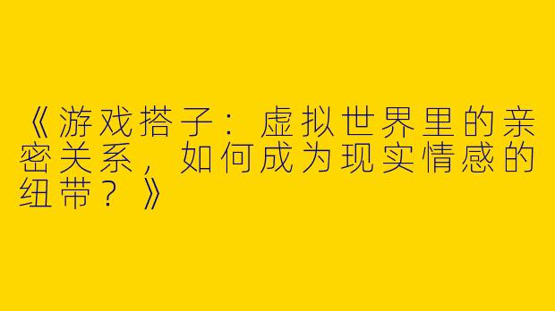 《游戏搭子：虚拟世界里的亲密关系，如何成为现实情感的纽带？》