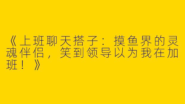 《上班聊天搭子：摸鱼界的灵魂伴侣，笑到领导以为我在加班！》