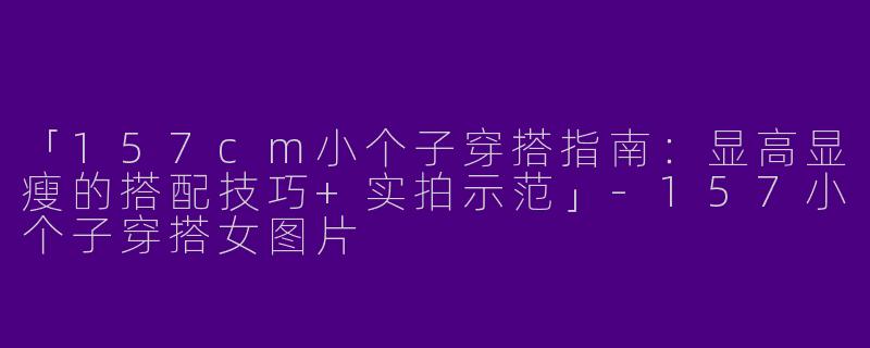 「157cm小个子穿搭指南：显高显瘦的搭配技巧+实拍示范」-157小个子穿搭女图片