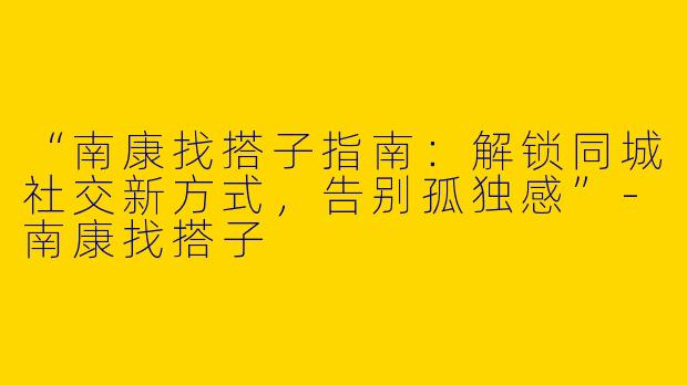 “南康找搭子指南：解锁同城社交新方式，告别孤独感”-南康找搭子