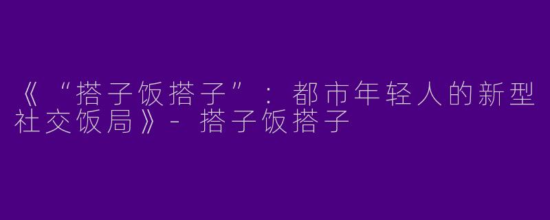 《“搭子饭搭子”：都市年轻人的新型社交饭局》-搭子饭搭子