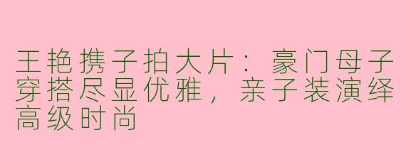 王艳携子拍大片：豪门母子穿搭尽显优雅，亲子装演绎高级时尚
