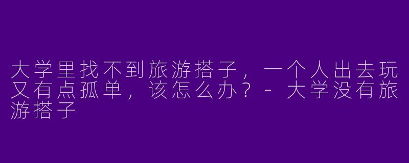 大学里找不到旅游搭子，一个人出去玩又有点孤单，该怎么办？-大学没有旅游搭子