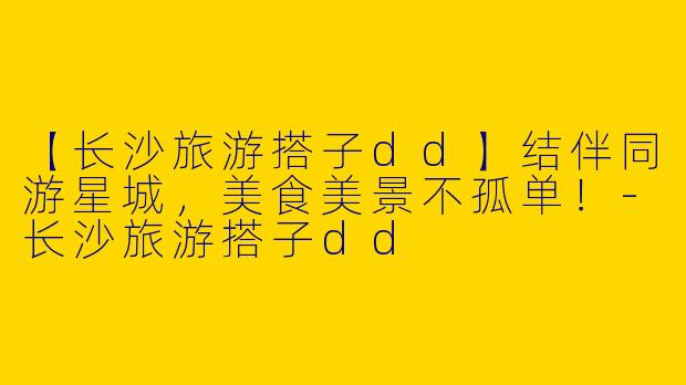 【长沙旅游搭子dd】结伴同游星城，美食美景不孤单！-长沙旅游搭子dd