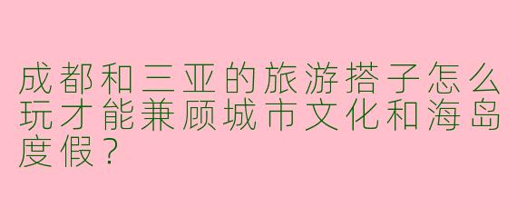 成都和三亚的旅游搭子怎么玩才能兼顾城市文化和海岛度假？