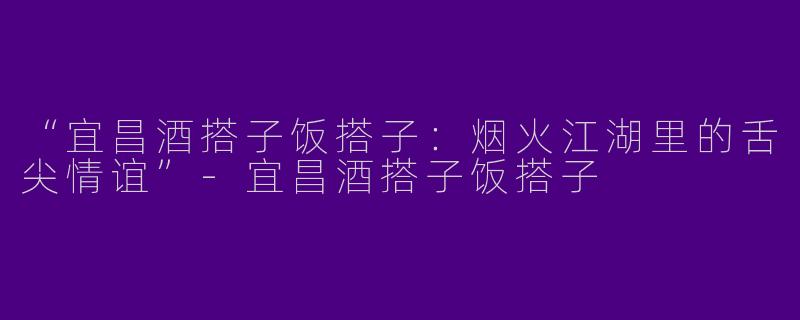 “宜昌酒搭子饭搭子：烟火江湖里的舌尖情谊”-宜昌酒搭子饭搭子