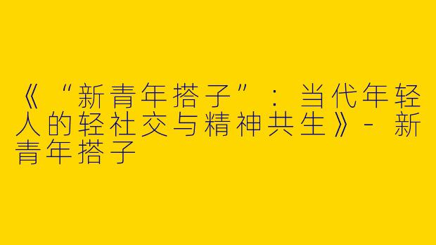 《“新青年搭子”：当代年轻人的轻社交与精神共生》-新青年搭子