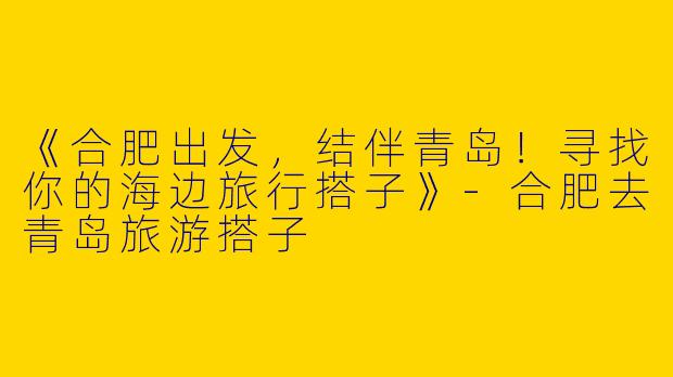 《合肥出发，结伴青岛！寻找你的海边旅行搭子》