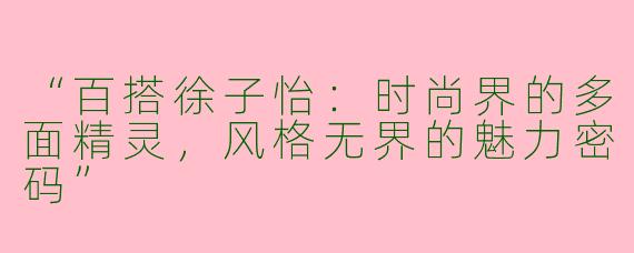 “百搭徐子怡：时尚界的多面精灵，风格无界的魅力密码”