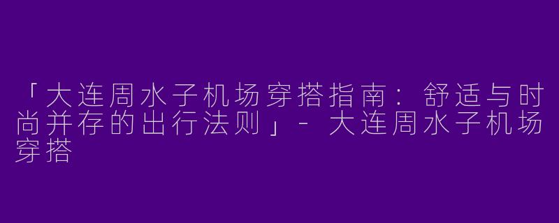 「大连周水子机场穿搭指南：舒适与时尚并存的出行法则」-大连周水子机场穿搭