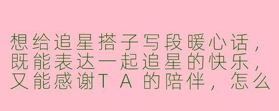 想给追星搭子写段暖心话，既能表达一起追星的快乐，又能感谢TA的陪伴，怎么写比较走心呀？