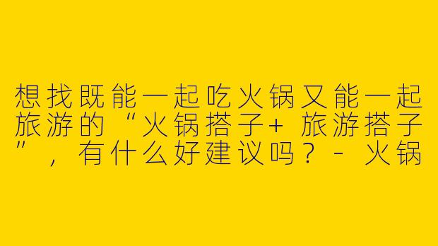 想找既能一起吃火锅又能一起旅游的“火锅搭子+旅游搭子”，有什么好建议吗？-火锅搭子旅游搭子