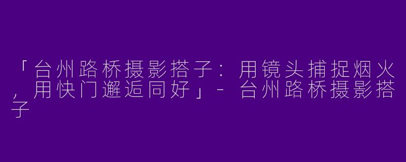 「台州路桥摄影搭子：用镜头捕捉烟火，用快门邂逅同好」-台州路桥摄影搭子