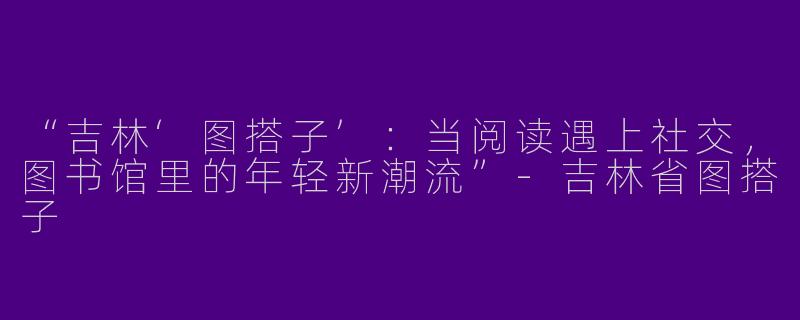 “吉林‘图搭子’：当阅读遇上社交，图书馆里的年轻新潮流”-吉林省图搭子