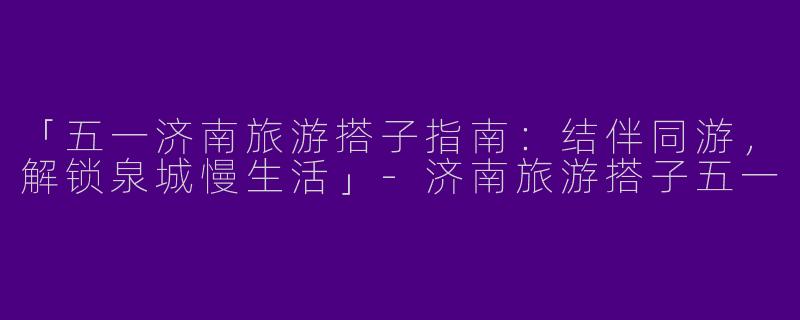 「五一济南旅游搭子指南：结伴同游，解锁泉城慢生活」-济南旅游搭子五一