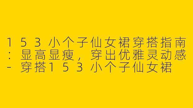 153小个子仙女裙穿搭指南：显高显瘦，穿出优雅灵动感-穿搭153小个子仙女裙