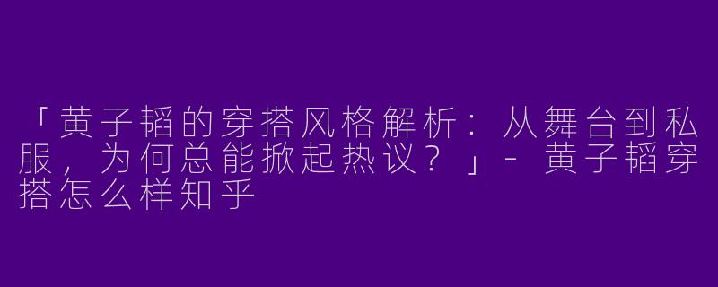 「黄子韬的穿搭风格解析：从舞台到私服，为何总能掀起热议？」-黄子韬穿搭怎么样知乎