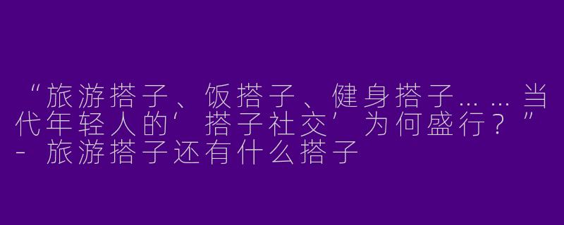 “旅游搭子、饭搭子、健身搭子……当代年轻人的‘搭子社交’为何盛行？”-旅游搭子还有什么搭子