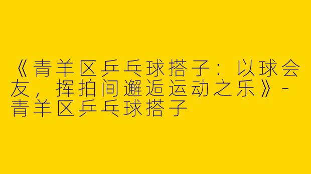 《青羊区乒乓球搭子：以球会友，挥拍间邂逅运动之乐》-青羊区乒乓球搭子