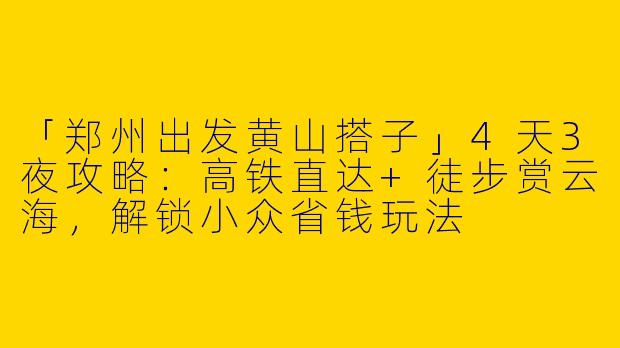 「郑州出发黄山搭子」4天3夜攻略：高铁直达+徒步赏云海，解锁小众省钱玩法