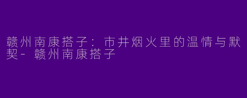 赣州南康搭子：市井烟火里的温情与默契-赣州南康搭子