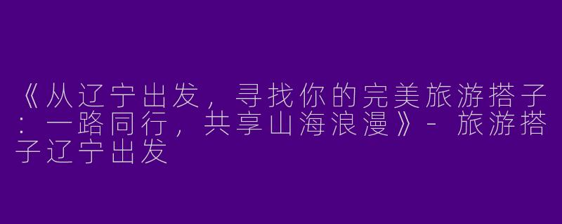 《从辽宁出发，寻找你的完美旅游搭子：一路同行，共享山海浪漫》-旅游搭子辽宁出发