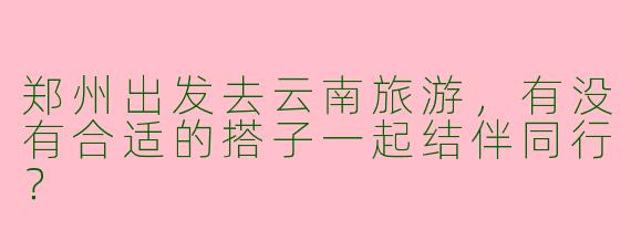 郑州出发去云南旅游，有没有合适的搭子一起结伴同行？