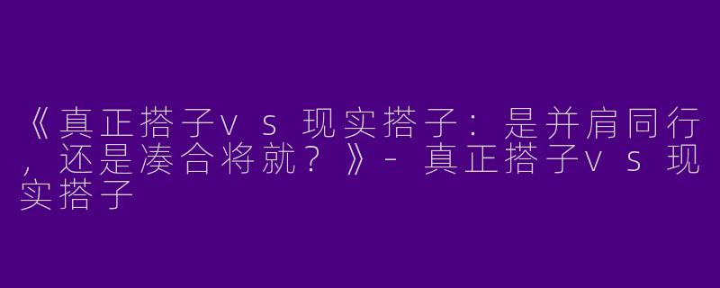 《真正搭子vs现实搭子：是并肩同行，还是凑合将就？》-真正搭子vs现实搭子