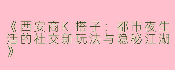 《西安商K搭子：都市夜生活的社交新玩法与隐秘江湖》