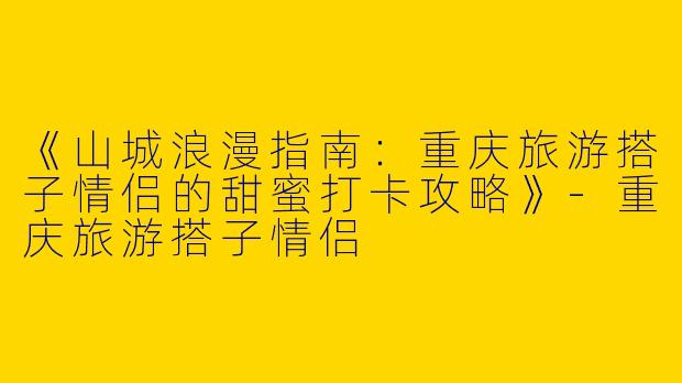 《山城浪漫指南：重庆旅游搭子情侣的甜蜜打卡攻略》-重庆旅游搭子情侣