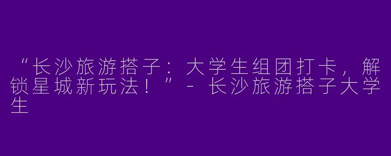 “长沙旅游搭子：大学生组团打卡，解锁星城新玩法！”-长沙旅游搭子大学生