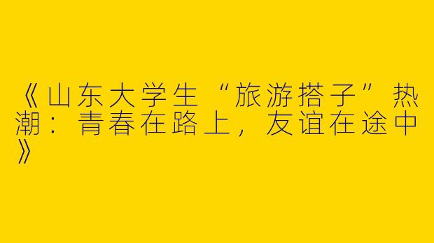 《山东大学生“旅游搭子”热潮：青春在路上，友谊在途中》