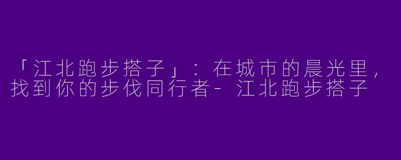 「江北跑步搭子」：在城市的晨光里，找到你的步伐同行者-江北跑步搭子