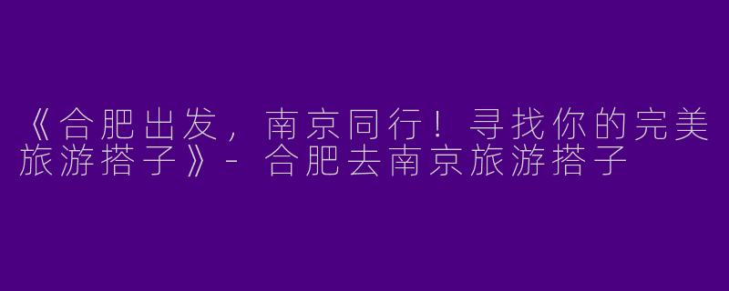 《合肥出发，南京同行！寻找你的完美旅游搭子》-合肥去南京旅游搭子
