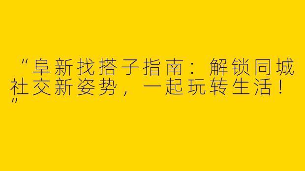 “阜新找搭子指南：解锁同城社交新姿势，一起玩转生活！”