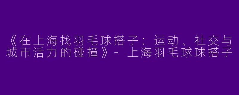 《在上海找羽毛球搭子：运动、社交与城市活力的碰撞》-上海羽毛球球搭子