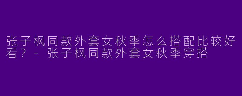 张子枫同款外套女秋季怎么搭配比较好看？-张子枫同款外套女秋季穿搭