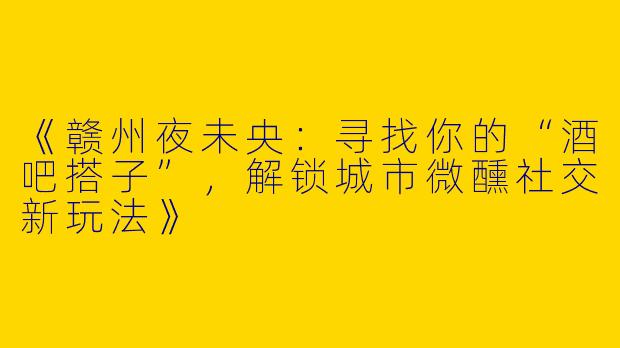 《赣州夜未央：寻找你的“酒吧搭子”，解锁城市微醺社交新玩法》
