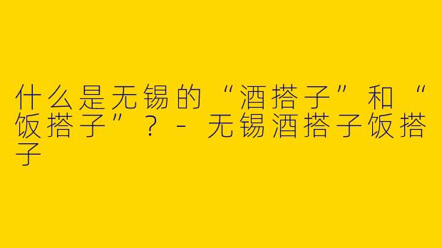 什么是无锡的“酒搭子”和“饭搭子”？-无锡酒搭子饭搭子