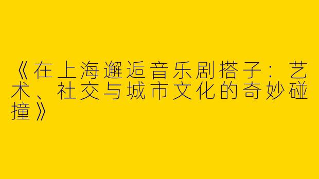 《在上海邂逅音乐剧搭子：艺术、社交与城市文化的奇妙碰撞》