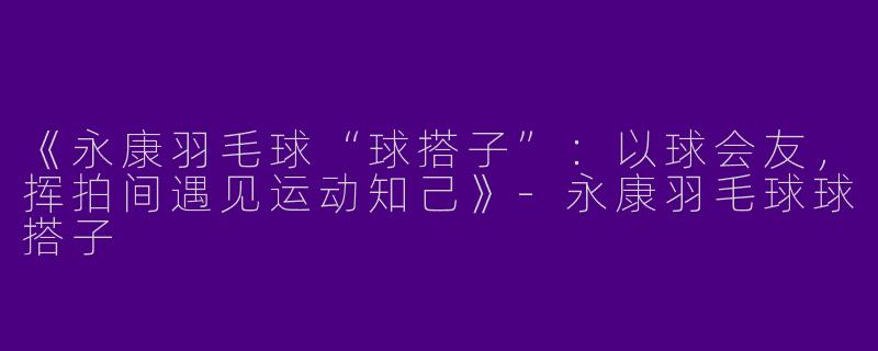 《永康羽毛球“球搭子”：以球会友，挥拍间遇见运动知己》-永康羽毛球球搭子
