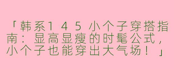 「韩系145小个子穿搭指南：显高显瘦的时髦公式，小个子也能穿出大气场！」