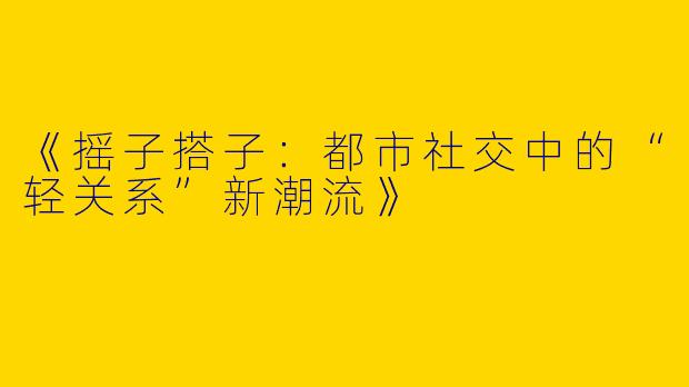 《摇子搭子：都市社交中的“轻关系”新潮流》