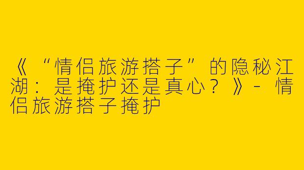 《“情侣旅游搭子”的隐秘江湖：是掩护还是真心？》-情侣旅游搭子掩护