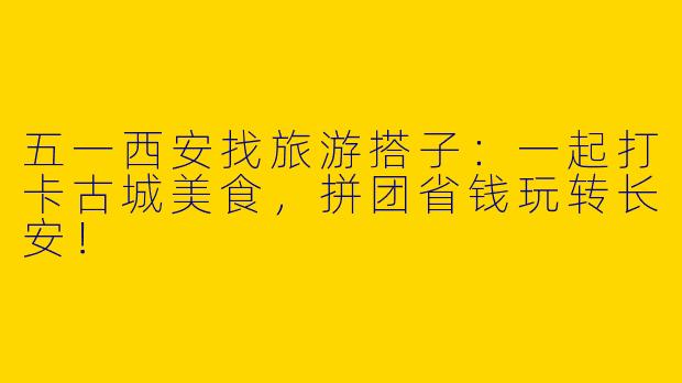 五一西安找旅游搭子：一起打卡古城美食，拼团省钱玩转长安！