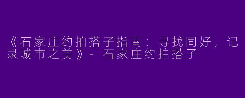 《石家庄约拍搭子指南:寻找同好,记录城市之美》