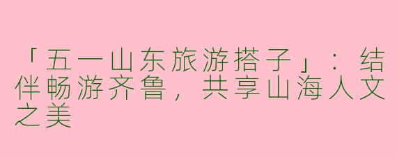 「五一山东旅游搭子」：结伴畅游齐鲁，共享山海人文之美