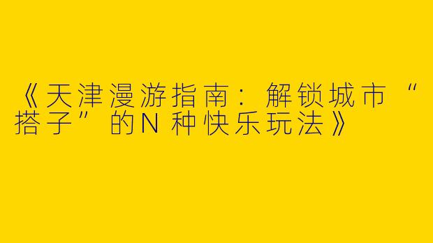 《天津漫游指南：解锁城市“搭子”的N种快乐玩法》