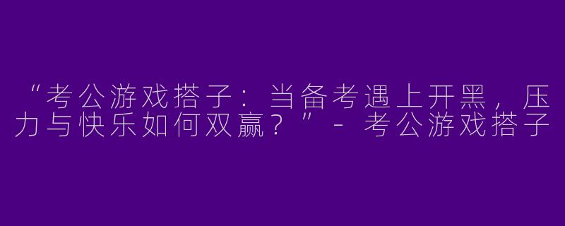 “考公游戏搭子：当备考遇上开黑，压力与快乐如何双赢？”-考公游戏搭子